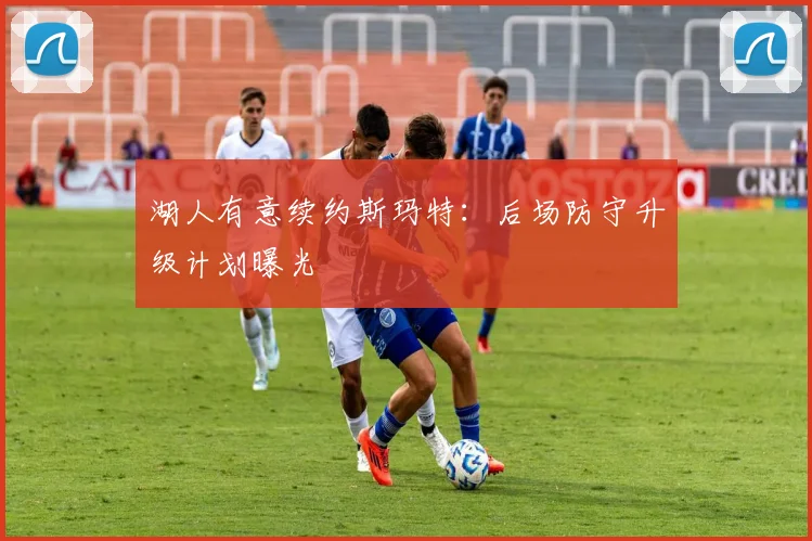 湖人有意续约斯玛特:后场防守升级计划曝光