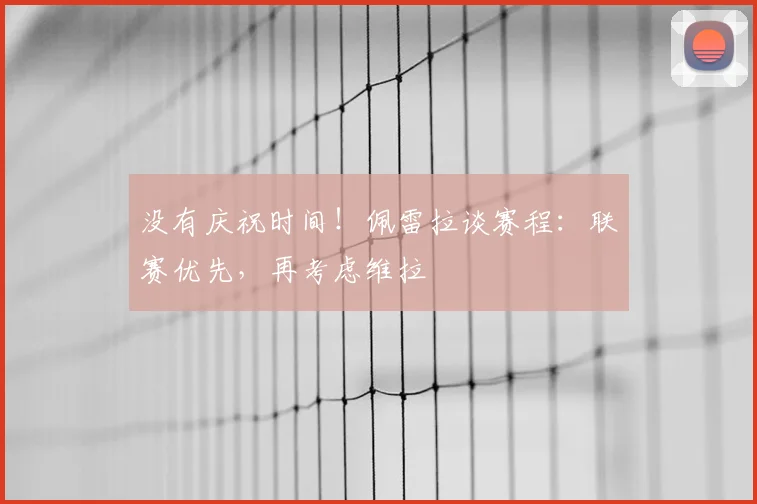没有庆祝时间!佩雷拉谈赛程:联赛优先,再考虑维拉