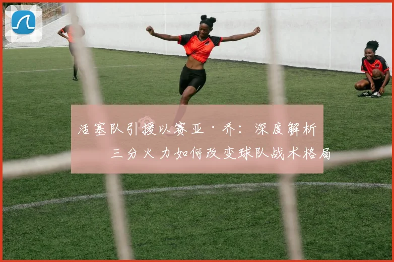 活塞队引援以赛亚·乔：深度解析其三分火力如何改变球队战术格局