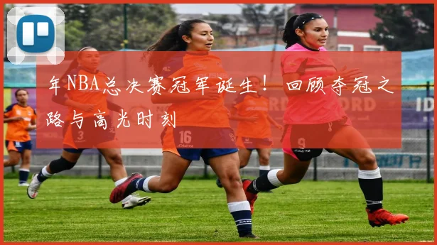 年NBA总决赛冠军诞生！回顾夺冠之路与高光时刻