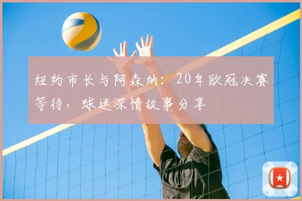 纽约市长与阿森纳：20年欧冠决赛等待，球迷深情故事分享