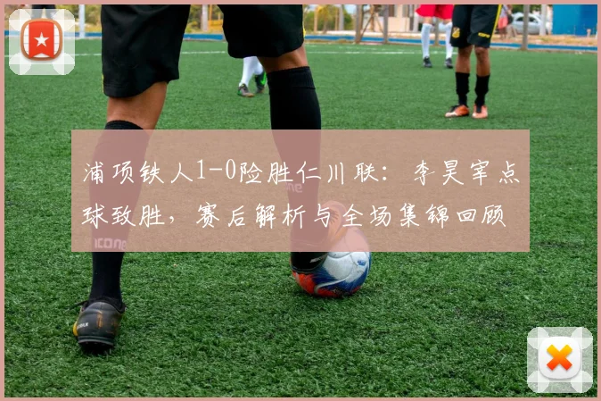 浦项铁人1-0险胜仁川联：李昊宰点球致胜，赛后解析与全场集锦回顾
