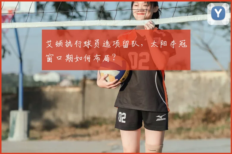 艾顿执行球员选项留队,太阳夺冠窗口期如何布局?