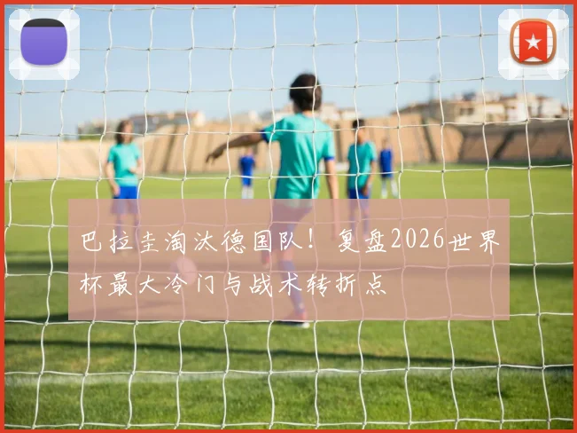 巴拉圭淘汰德国队！复盘2026世界杯最大冷门与战术转折点