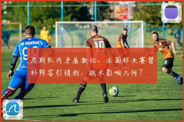 尼斯队内矛盾激化，法国杯决赛替补阵容引猜测，战术影响几何？