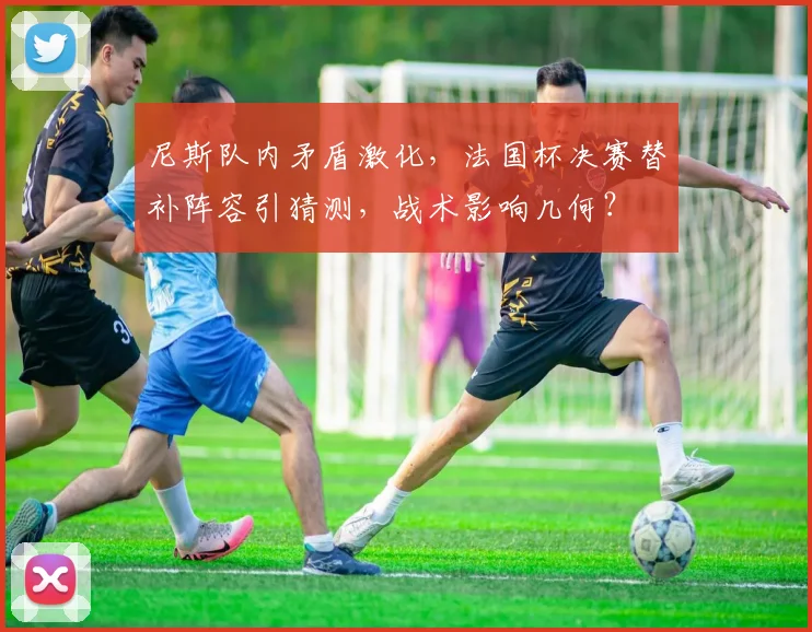 尼斯队内矛盾激化,法国杯决赛替补阵容引猜测,战术影响几何?
