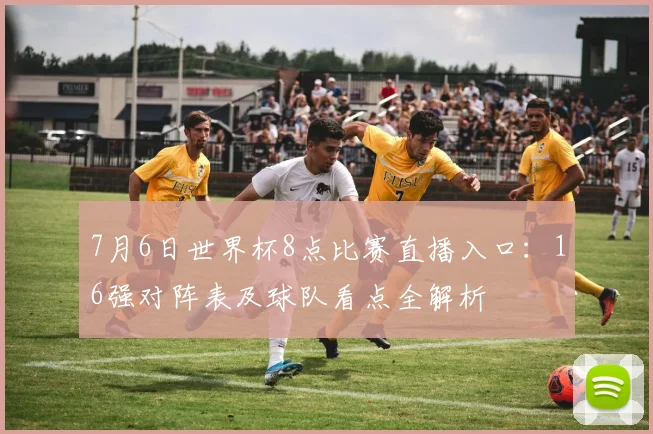 7月6日世界杯8点比赛直播入口：16强对阵表及球队看点全解析
