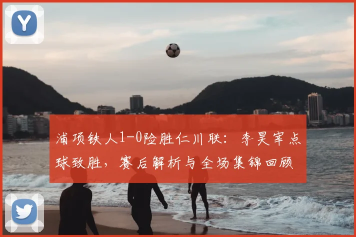 浦项铁人1-0险胜仁川联：李昊宰点球致胜，赛后解析与全场集锦回顾
